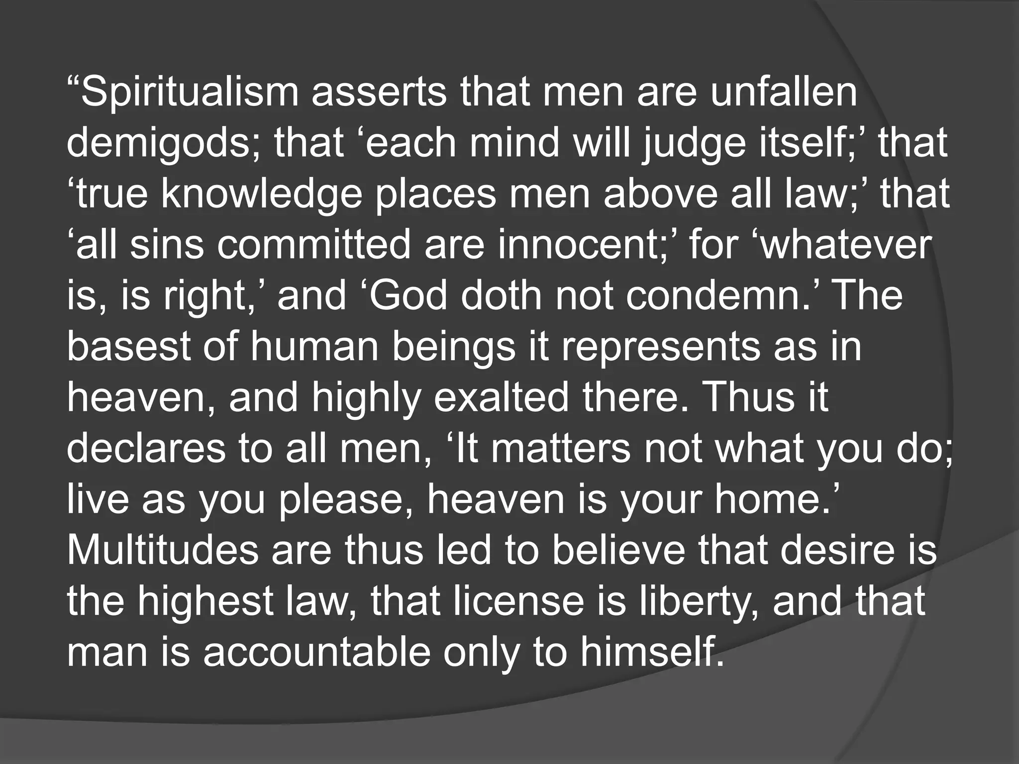 “Spiritualism asserts that men are unfallen
demigods; that „each mind will judge itself;‟ that
„true knowledge places men above all law;‟ that
„all sins committed are innocent;‟ for „whatever
is, is right,‟ and „God doth not condemn.‟ The
basest of human beings it represents as in
heaven, and highly exalted there. Thus it
declares to all men, „It matters not what you do;
live as you please, heaven is your home.‟
Multitudes are thus led to believe that desire is
the highest law, that license is liberty, and that
man is accountable only to himself.
 