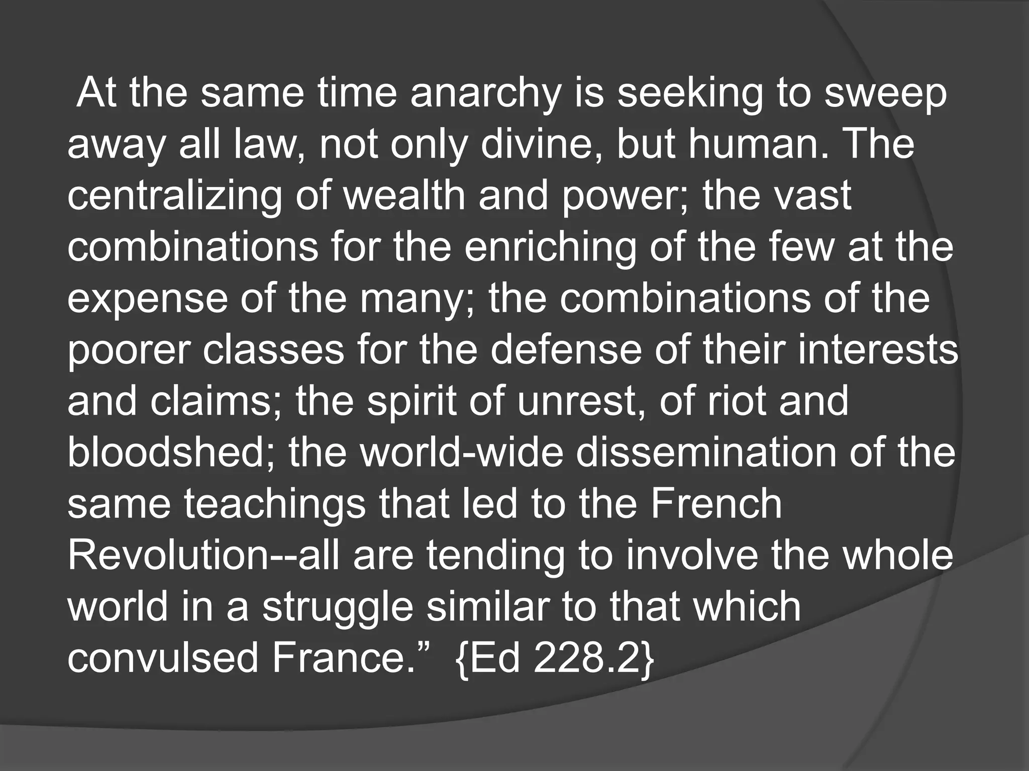 At the same time anarchy is seeking to sweep
away all law, not only divine, but human. The
centralizing of wealth and power; the vast
combinations for the enriching of the few at the
expense of the many; the combinations of the
poorer classes for the defense of their interests
and claims; the spirit of unrest, of riot and
bloodshed; the world-wide dissemination of the
same teachings that led to the French
Revolution--all are tending to involve the whole
world in a struggle similar to that which
convulsed France.” {Ed 228.2}
 