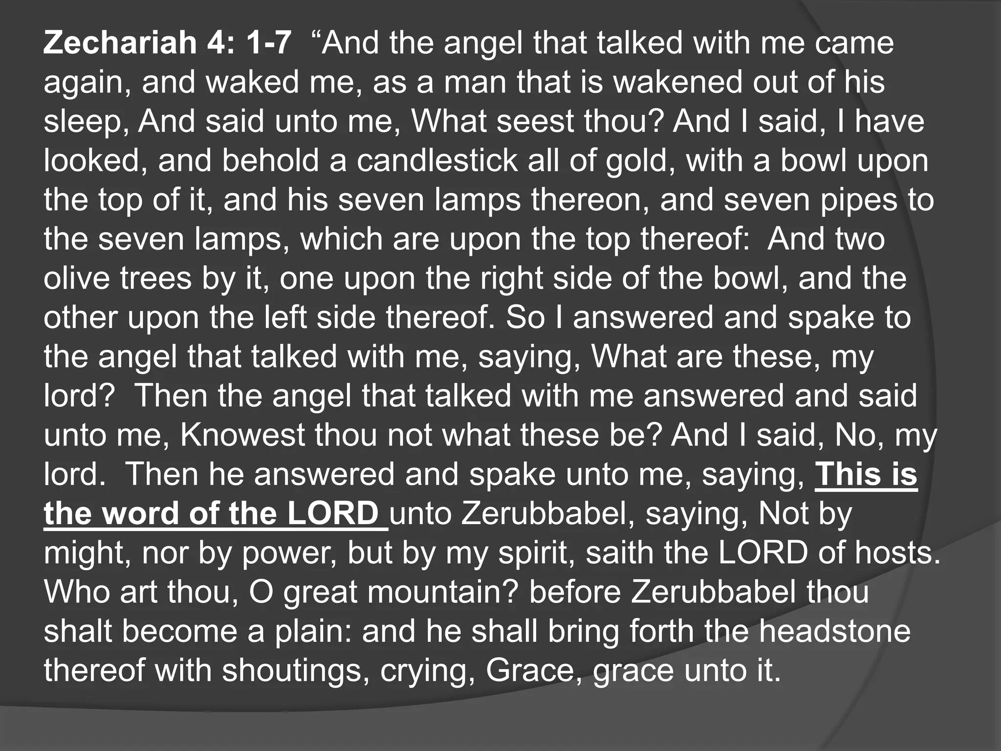Zechariah 4: 1-7 “And the angel that talked with me came
again, and waked me, as a man that is wakened out of his
sleep, And said unto me, What seest thou? And I said, I have
looked, and behold a candlestick all of gold, with a bowl upon
the top of it, and his seven lamps thereon, and seven pipes to
the seven lamps, which are upon the top thereof: And two
olive trees by it, one upon the right side of the bowl, and the
other upon the left side thereof. So I answered and spake to
the angel that talked with me, saying, What are these, my
lord? Then the angel that talked with me answered and said
unto me, Knowest thou not what these be? And I said, No, my
lord. Then he answered and spake unto me, saying, This is
the word of the LORD unto Zerubbabel, saying, Not by
might, nor by power, but by my spirit, saith the LORD of hosts.
Who art thou, O great mountain? before Zerubbabel thou
shalt become a plain: and he shall bring forth the headstone
thereof with shoutings, crying, Grace, grace unto it.
 