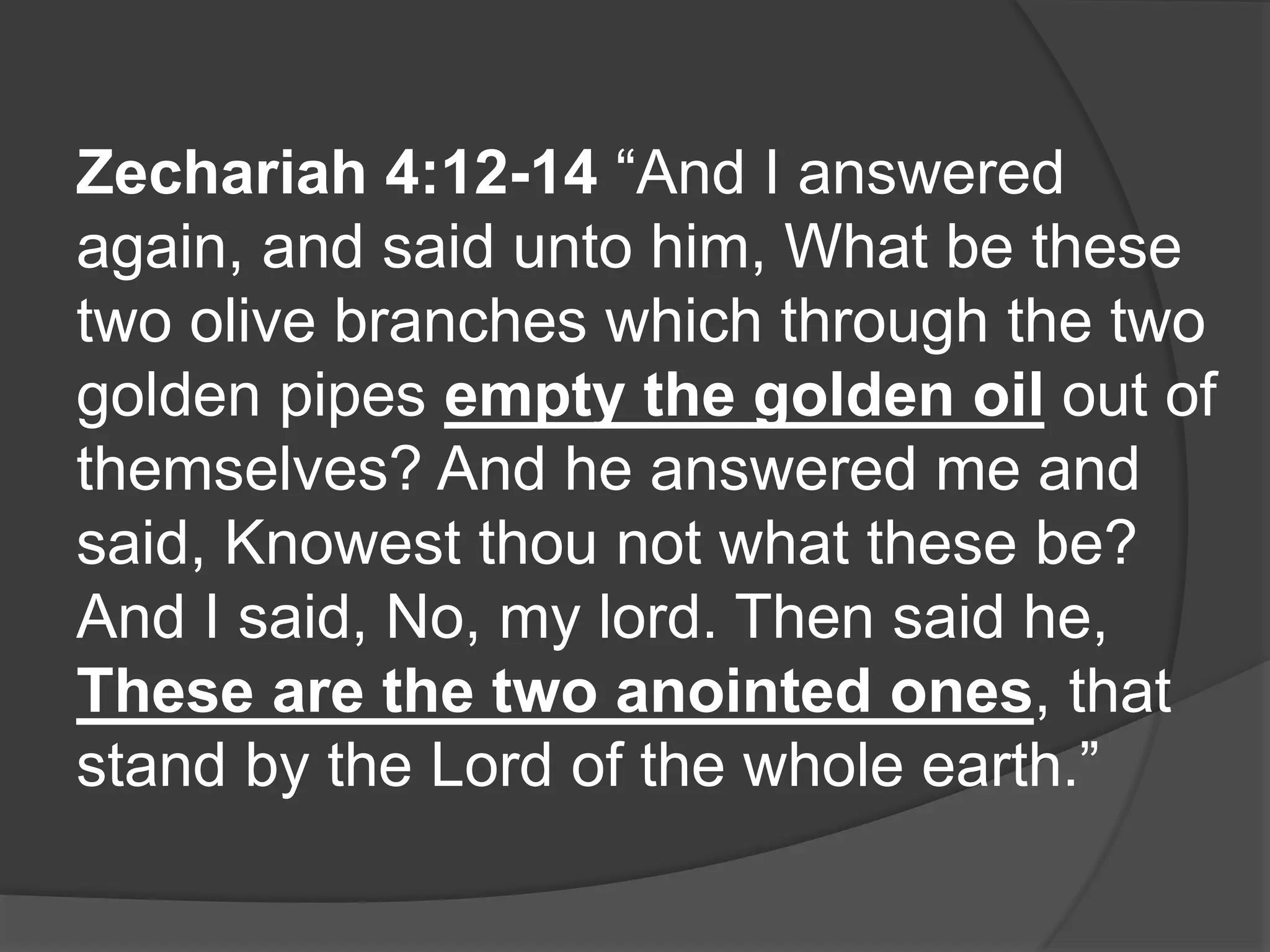 Zechariah 4:12-14 “And I answered
again, and said unto him, What be these
two olive branches which through the two
golden pipes empty the golden oil out of
themselves? And he answered me and
said, Knowest thou not what these be?
And I said, No, my lord. Then said he,
These are the two anointed ones, that
stand by the Lord of the whole earth.”
 