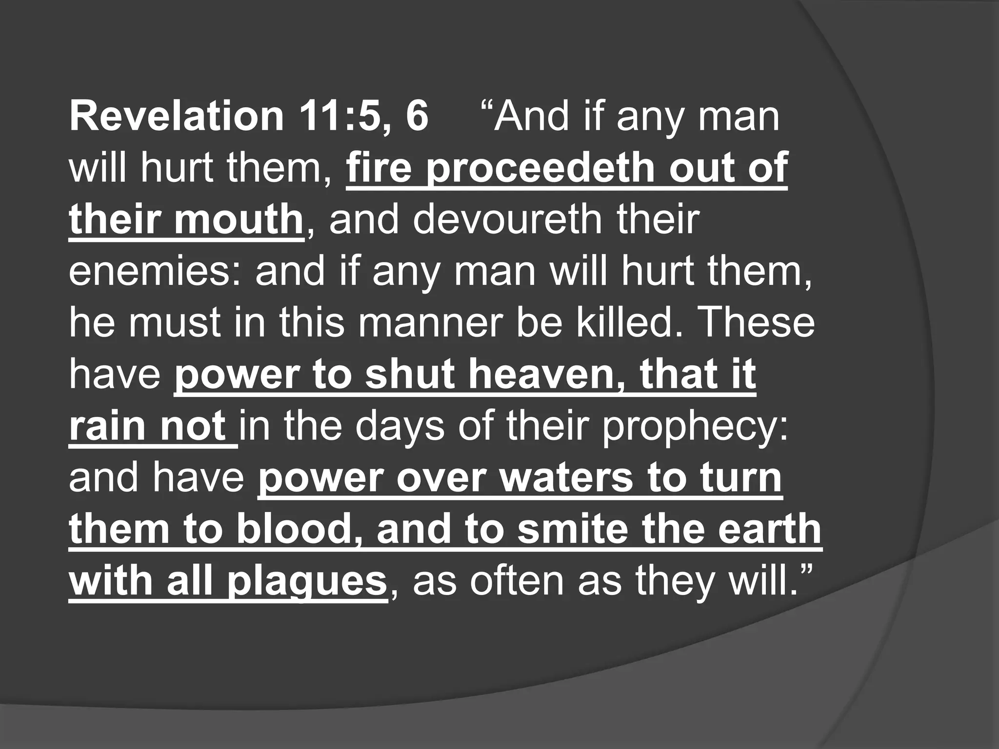 Revelation 11:5, 6 “And if any man
will hurt them, fire proceedeth out of
their mouth, and devoureth their
enemies: and if any man will hurt them,
he must in this manner be killed. These
have power to shut heaven, that it
rain not in the days of their prophecy:
and have power over waters to turn
them to blood, and to smite the earth
with all plagues, as often as they will.”
 