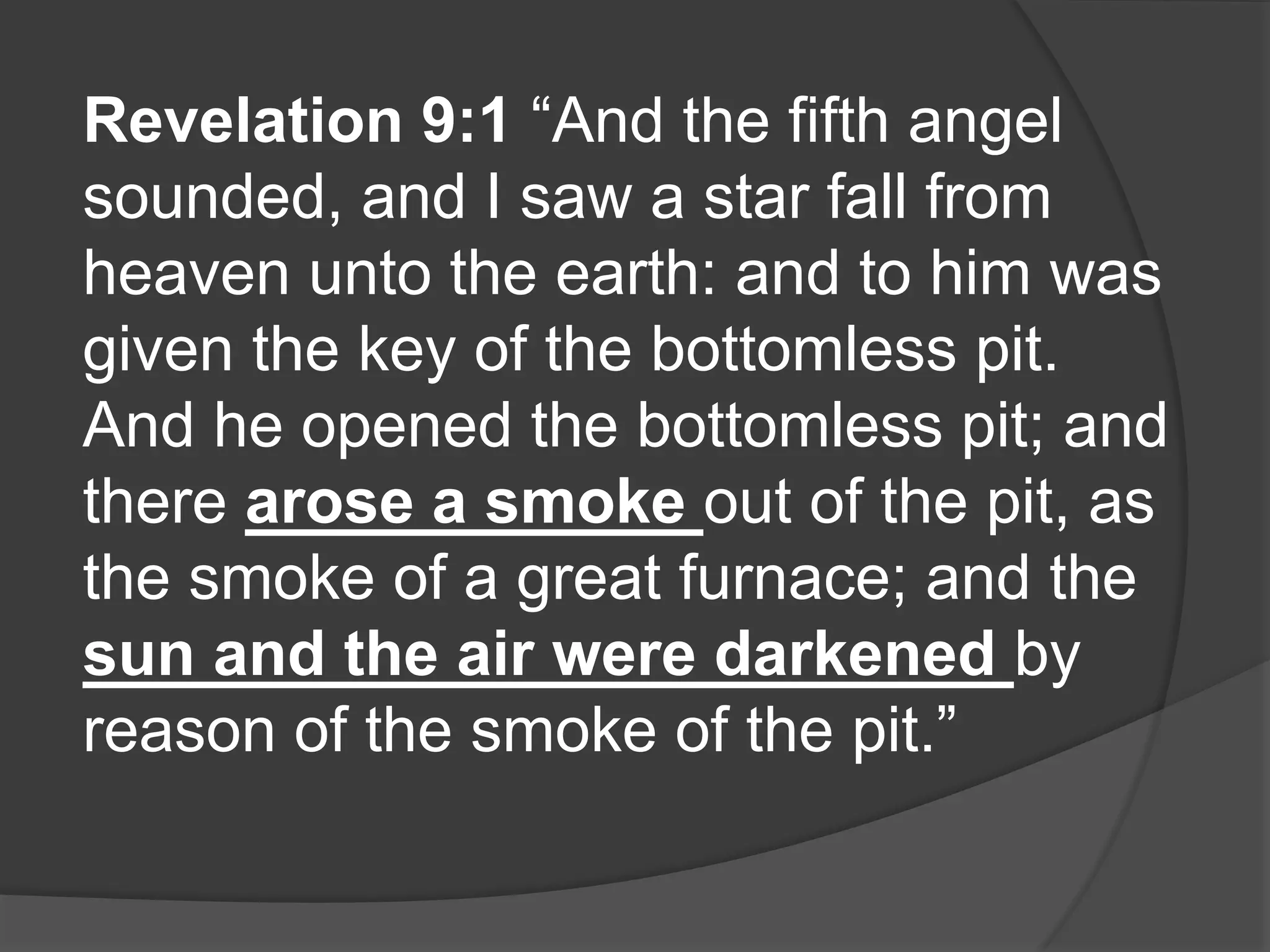 Revelation 9:1 “And the fifth angel
sounded, and I saw a star fall from
heaven unto the earth: and to him was
given the key of the bottomless pit.
And he opened the bottomless pit; and
there arose a smoke out of the pit, as
the smoke of a great furnace; and the
sun and the air were darkened by
reason of the smoke of the pit.”
 