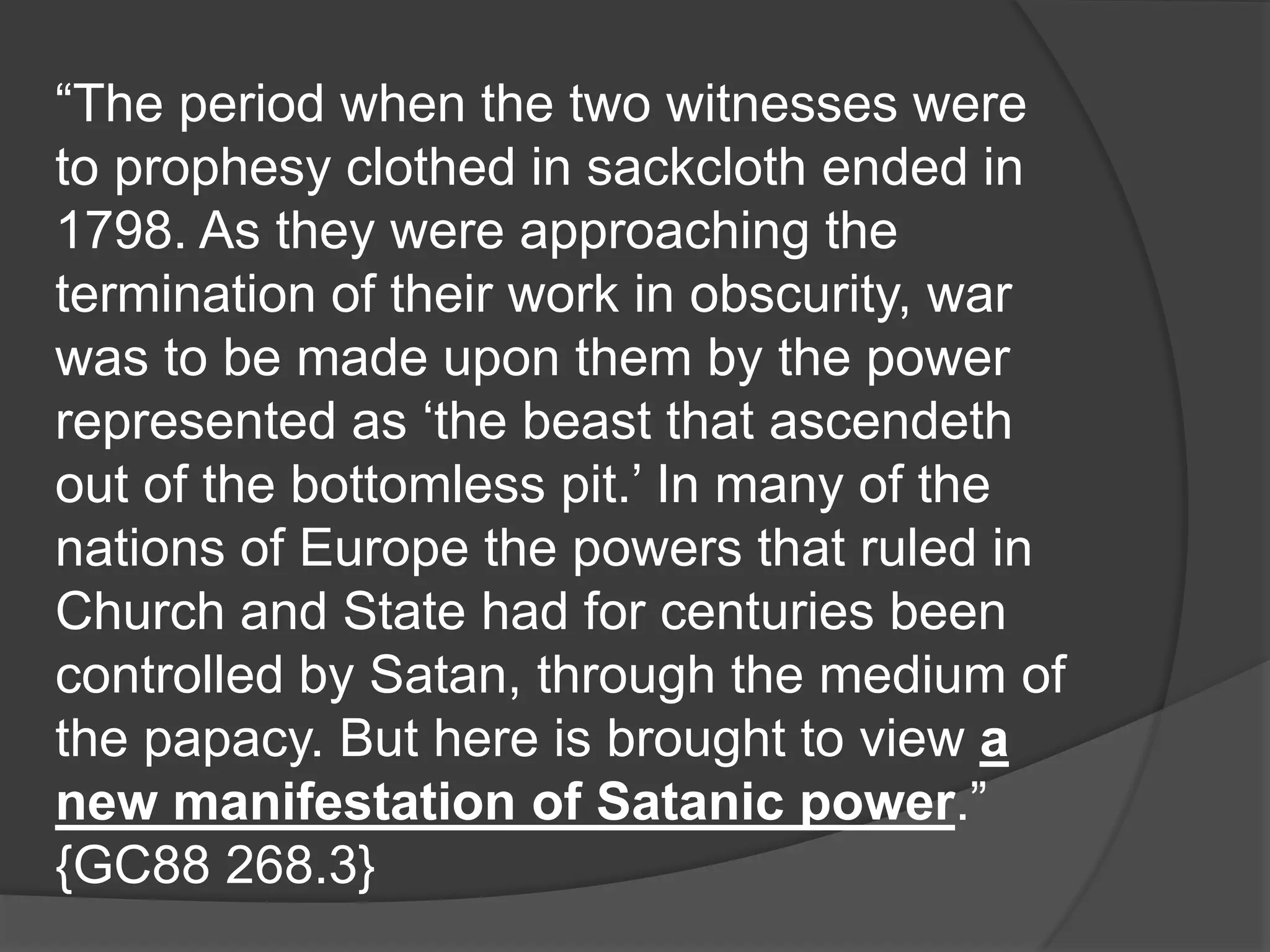“The period when the two witnesses were
to prophesy clothed in sackcloth ended in
1798. As they were approaching the
termination of their work in obscurity, war
was to be made upon them by the power
represented as ‘the beast that ascendeth
out of the bottomless pit.’ In many of the
nations of Europe the powers that ruled in
Church and State had for centuries been
controlled by Satan, through the medium of
the papacy. But here is brought to view a
new manifestation of Satanic power.”
{GC88 268.3}
 