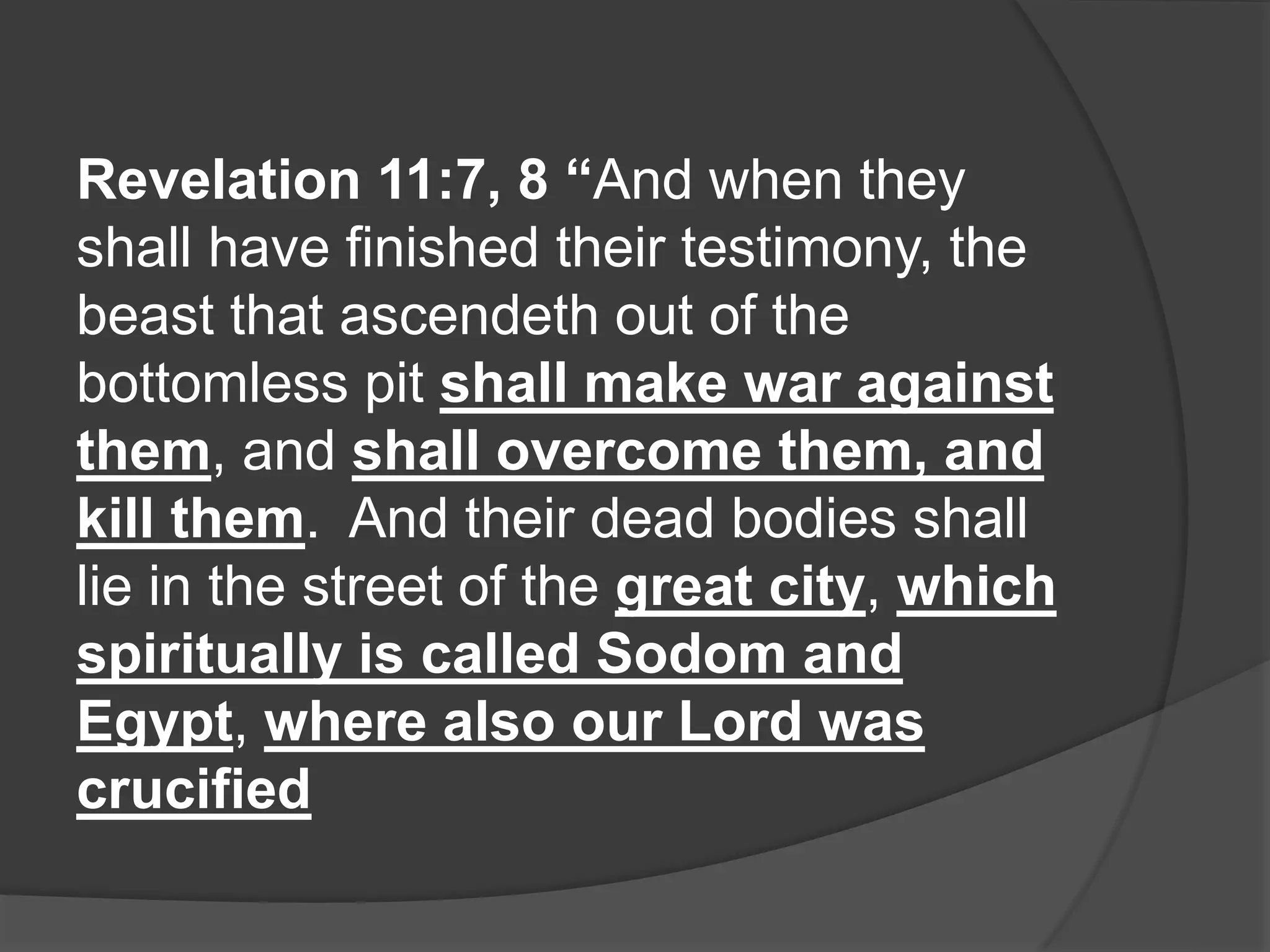 Revelation 11:7, 8 “And when they
shall have finished their testimony, the
beast that ascendeth out of the
bottomless pit shall make war against
them, and shall overcome them, and
kill them. And their dead bodies shall
lie in the street of the great city, which
spiritually is called Sodom and
Egypt, where also our Lord was
crucified
 