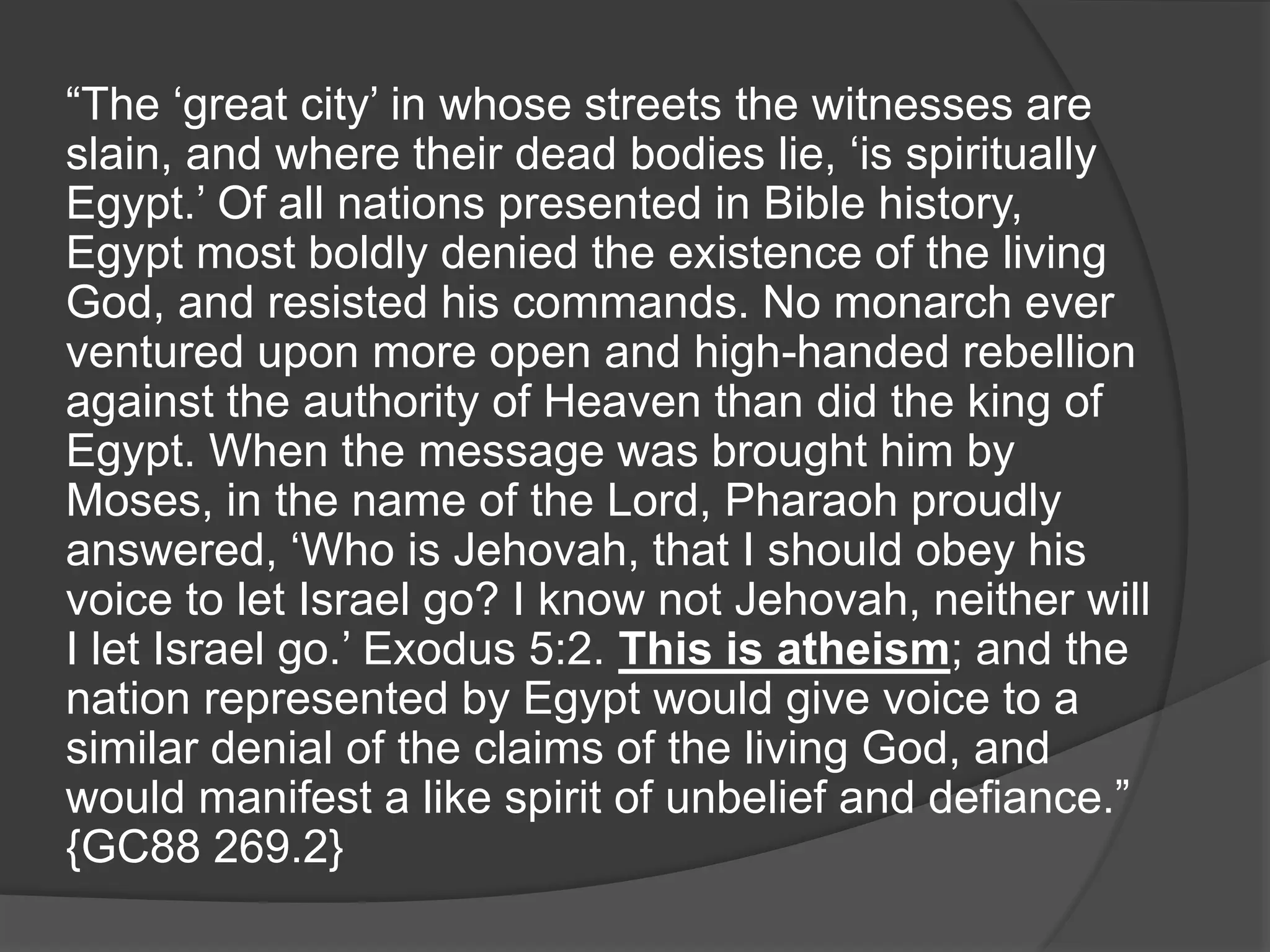 “The ‘great city’ in whose streets the witnesses are
slain, and where their dead bodies lie, ‘is spiritually
Egypt.’ Of all nations presented in Bible history,
Egypt most boldly denied the existence of the living
God, and resisted his commands. No monarch ever
ventured upon more open and high-handed rebellion
against the authority of Heaven than did the king of
Egypt. When the message was brought him by
Moses, in the name of the Lord, Pharaoh proudly
answered, ‘Who is Jehovah, that I should obey his
voice to let Israel go? I know not Jehovah, neither will
I let Israel go.’ Exodus 5:2. This is atheism; and the
nation represented by Egypt would give voice to a
similar denial of the claims of the living God, and
would manifest a like spirit of unbelief and defiance.”
{GC88 269.2}
 