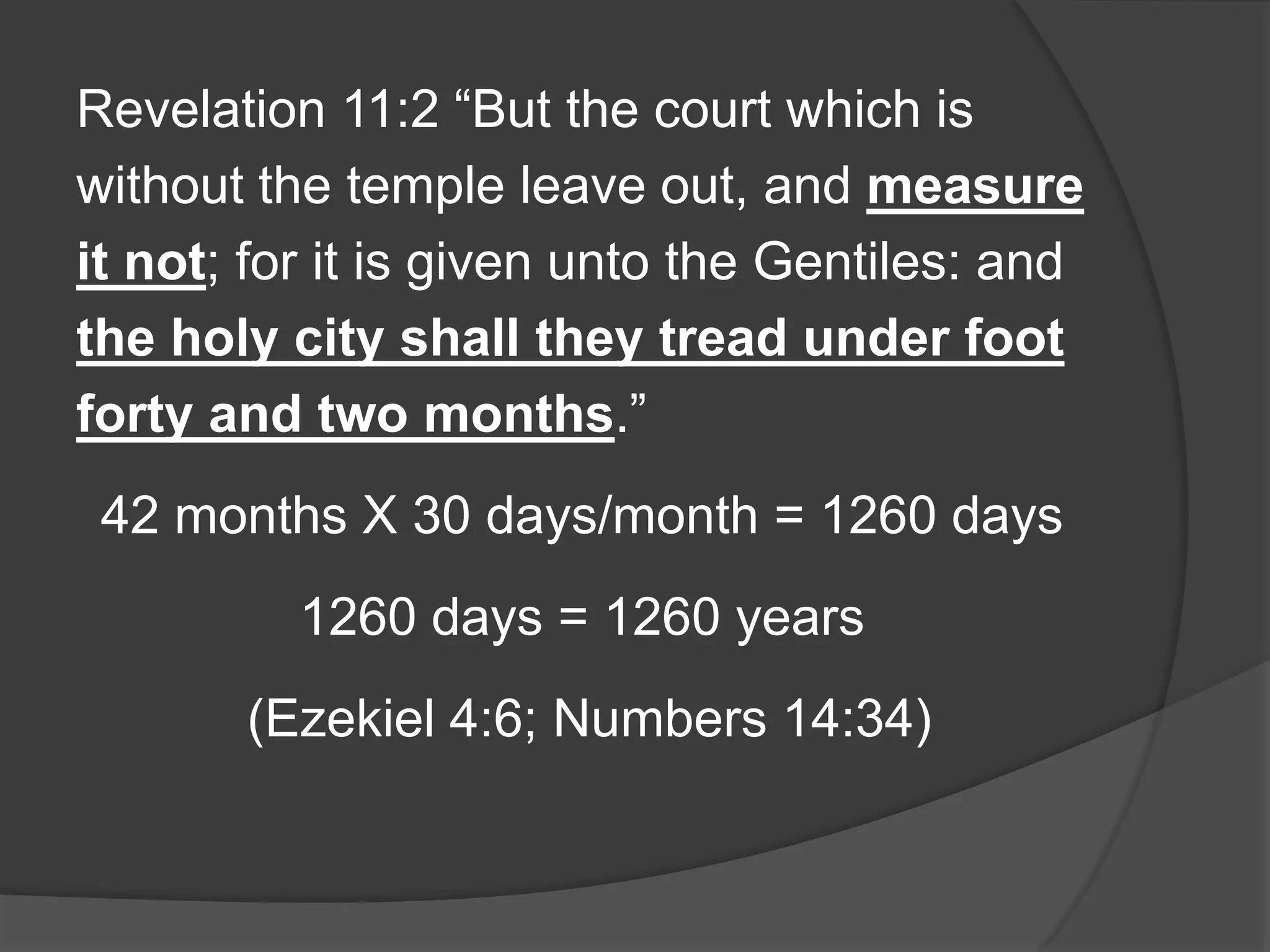 Revelation 11:2 “But the court which is
without the temple leave out, and measure
it not; for it is given unto the Gentiles: and
the holy city shall they tread under foot
forty and two months.”
42 months X 30 days/month = 1260 days
1260 days = 1260 years
(Ezekiel 4:6; Numbers 14:34)
 