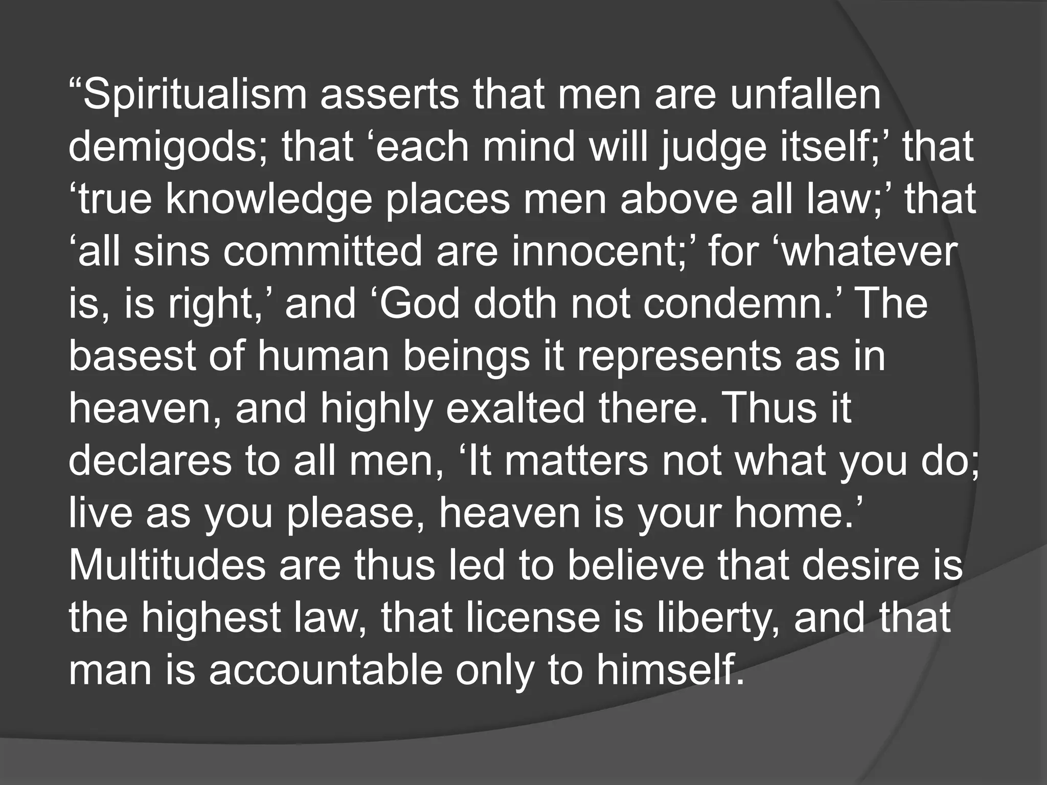 “Spiritualism asserts that men are unfallen
demigods; that ‘each mind will judge itself;’ that
‘true knowledge places men above all law;’ that
‘all sins committed are innocent;’ for ‘whatever
is, is right,’ and ‘God doth not condemn.’ The
basest of human beings it represents as in
heaven, and highly exalted there. Thus it
declares to all men, ‘It matters not what you do;
live as you please, heaven is your home.’
Multitudes are thus led to believe that desire is
the highest law, that license is liberty, and that
man is accountable only to himself.
 