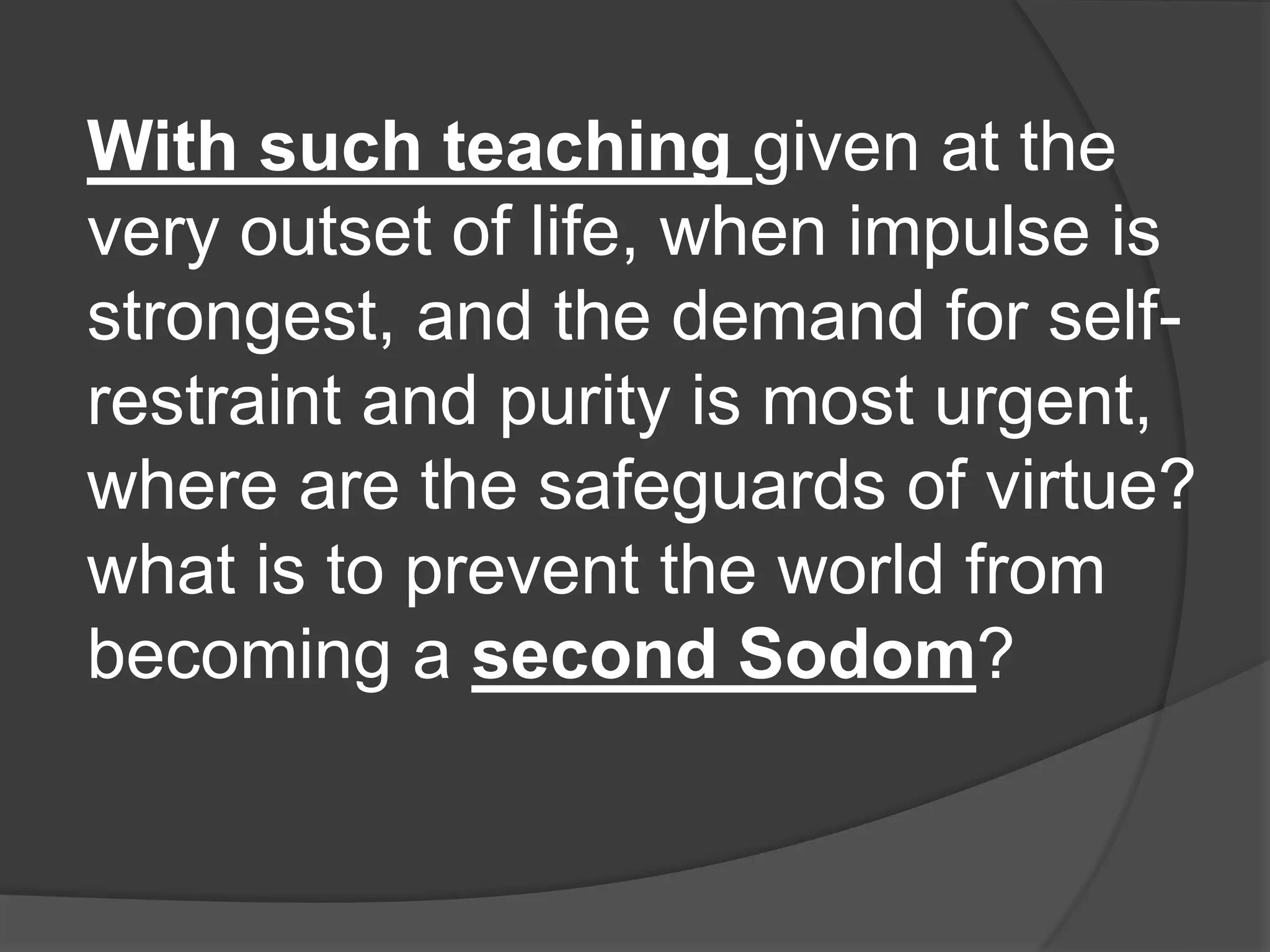 With such teaching given at the
very outset of life, when impulse is
strongest, and the demand for self-
restraint and purity is most urgent,
where are the safeguards of virtue?
what is to prevent the world from
becoming a second Sodom?
 