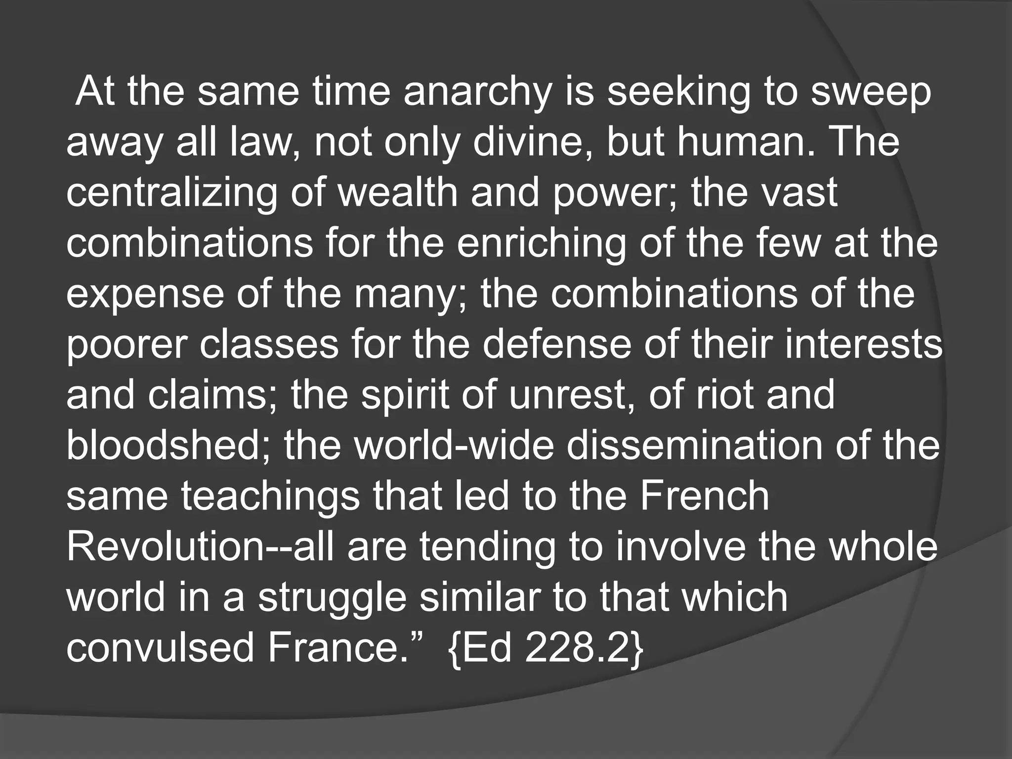 At the same time anarchy is seeking to sweep
away all law, not only divine, but human. The
centralizing of wealth and power; the vast
combinations for the enriching of the few at the
expense of the many; the combinations of the
poorer classes for the defense of their interests
and claims; the spirit of unrest, of riot and
bloodshed; the world-wide dissemination of the
same teachings that led to the French
Revolution--all are tending to involve the whole
world in a struggle similar to that which
convulsed France.” {Ed 228.2}
 