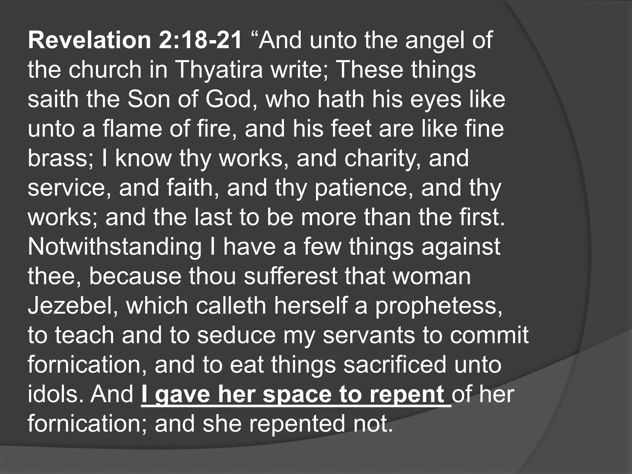 Revelation 2:18-21 “And unto the angel of
the church in Thyatira write; These things
saith the Son of God, who hath his eyes like
unto a flame of fire, and his feet are like fine
brass; I know thy works, and charity, and
service, and faith, and thy patience, and thy
works; and the last to be more than the first.
Notwithstanding I have a few things against
thee, because thou sufferest that woman
Jezebel, which calleth herself a prophetess,
to teach and to seduce my servants to commit
fornication, and to eat things sacrificed unto
idols. And I gave her space to repent of her
fornication; and she repented not.
 