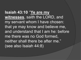 Isaiah 43:10 “Ye are my
witnesses, saith the LORD, and
my servant whom I have chosen:
that ye may know and believe me,
and understand that I am he: before
me there was no God formed,
neither shall there be after me.”
(see also Isaiah 44:8)
 