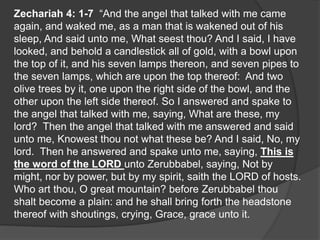 Zechariah 4: 1-7 “And the angel that talked with me came
again, and waked me, as a man that is wakened out of his
sleep, And said unto me, What seest thou? And I said, I have
looked, and behold a candlestick all of gold, with a bowl upon
the top of it, and his seven lamps thereon, and seven pipes to
the seven lamps, which are upon the top thereof: And two
olive trees by it, one upon the right side of the bowl, and the
other upon the left side thereof. So I answered and spake to
the angel that talked with me, saying, What are these, my
lord? Then the angel that talked with me answered and said
unto me, Knowest thou not what these be? And I said, No, my
lord. Then he answered and spake unto me, saying, This is
the word of the LORD unto Zerubbabel, saying, Not by
might, nor by power, but by my spirit, saith the LORD of hosts.
Who art thou, O great mountain? before Zerubbabel thou
shalt become a plain: and he shall bring forth the headstone
thereof with shoutings, crying, Grace, grace unto it.
 