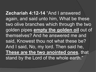Zechariah 4:12-14 “And I answered
again, and said unto him, What be these
two olive branches which through the two
golden pipes empty the golden oil out of
themselves? And he answered me and
said, Knowest thou not what these be?
And I said, No, my lord. Then said he,
These are the two anointed ones, that
stand by the Lord of the whole earth.”
 