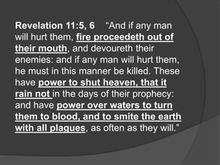 Revelation 11:5, 6 “And if any man
will hurt them, fire proceedeth out of
their mouth, and devoureth their
enemies: and if any man will hurt them,
he must in this manner be killed. These
have power to shut heaven, that it
rain not in the days of their prophecy:
and have power over waters to turn
them to blood, and to smite the earth
with all plagues, as often as they will.”
 