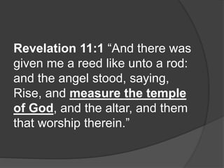 Revelation 11:1 “And there was
given me a reed like unto a rod:
and the angel stood, saying,
Rise, and measure the temple
of God, and the altar, and them
that worship therein.”
 