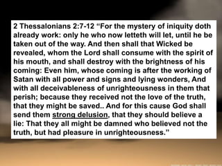 2 Thessalonians 2:7-12 “For the mystery of iniquity doth
already work: only he who now letteth will let, until he be
taken out of the way. And then shall that Wicked be
revealed, whom the Lord shall consume with the spirit of
his mouth, and shall destroy with the brightness of his
coming: Even him, whose coming is after the working of
Satan with all power and signs and lying wonders, And
with all deceivableness of unrighteousness in them that
perish; because they received not the love of the truth,
that they might be saved.. And for this cause God shall
send them strong delusion, that they should believe a
lie: That they all might be damned who believed not the
truth, but had pleasure in unrighteousness.”
 