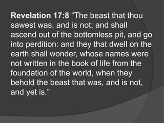 Revelation 17:8 “The beast that thou
sawest was, and is not; and shall
ascend out of the bottomless pit, and go
into perdition: and they that dwell on the
earth shall wonder, whose names were
not written in the book of life from the
foundation of the world, when they
behold the beast that was, and is not,
and yet is.”
 