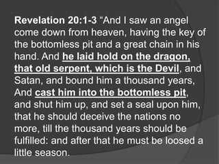 Revelation 20:1-3 “And I saw an angel
come down from heaven, having the key of
the bottomless pit and a great chain in his
hand. And he laid hold on the dragon,
that old serpent, which is the Devil, and
Satan, and bound him a thousand years,
And cast him into the bottomless pit,
and shut him up, and set a seal upon him,
that he should deceive the nations no
more, till the thousand years should be
fulfilled: and after that he must be loosed a
little season.
 
