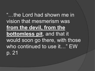 “…the Lord had shown me in
vision that mesmerism was
from the devil, from the
bottomless pit, and that it
would soon go there, with those
who continued to use it…” EW
p. 21
 