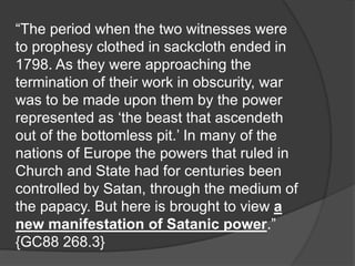 “The period when the two witnesses were
to prophesy clothed in sackcloth ended in
1798. As they were approaching the
termination of their work in obscurity, war
was to be made upon them by the power
represented as ‘the beast that ascendeth
out of the bottomless pit.’ In many of the
nations of Europe the powers that ruled in
Church and State had for centuries been
controlled by Satan, through the medium of
the papacy. But here is brought to view a
new manifestation of Satanic power.”
{GC88 268.3}
 