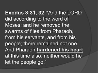Exodus 8:31, 32 “And the LORD
did according to the word of
Moses; and he removed the
swarms of flies from Pharaoh,
from his servants, and from his
people; there remained not one.
And Pharaoh hardened his heart
at this time also, neither would he
let the people go.”
 