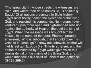 “The ‘great city’ in whose streets the witnesses are
slain, and where their dead bodies lie, ‘is spiritually
Egypt.’ Of all nations presented in Bible history,
Egypt most boldly denied the existence of the living
God, and resisted his commands. No monarch ever
ventured upon more open and high-handed rebellion
against the authority of Heaven than did the king of
Egypt. When the message was brought him by
Moses, in the name of the Lord, Pharaoh proudly
answered, ‘Who is Jehovah, that I should obey his
voice to let Israel go? I know not Jehovah, neither will
I let Israel go.’ Exodus 5:2. This is atheism; and the
nation represented by Egypt would give voice to a
similar denial of the claims of the living God, and
would manifest a like spirit of unbelief and defiance.”
{GC88 269.2}
 