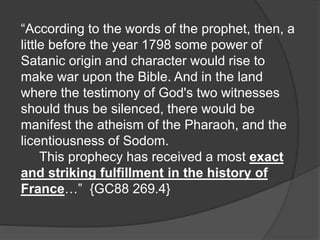 “According to the words of the prophet, then, a
little before the year 1798 some power of
Satanic origin and character would rise to
make war upon the Bible. And in the land
where the testimony of God's two witnesses
should thus be silenced, there would be
manifest the atheism of the Pharaoh, and the
licentiousness of Sodom.
This prophecy has received a most exact
and striking fulfillment in the history of
France…” {GC88 269.4}
 