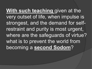 With such teaching given at the
very outset of life, when impulse is
strongest, and the demand for self-
restraint and purity is most urgent,
where are the safeguards of virtue?
what is to prevent the world from
becoming a second Sodom?
 