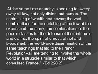 At the same time anarchy is seeking to sweep
away all law, not only divine, but human. The
centralizing of wealth and power; the vast
combinations for the enriching of the few at the
expense of the many; the combinations of the
poorer classes for the defense of their interests
and claims; the spirit of unrest, of riot and
bloodshed; the world-wide dissemination of the
same teachings that led to the French
Revolution--all are tending to involve the whole
world in a struggle similar to that which
convulsed France.” {Ed 228.2}
 
