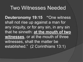 Two Witnesses Needed
Deuteronomy 19:15 “One witness
shall not rise up against a man for
any iniquity, or for any sin, in any sin
that he sinneth: at the mouth of two
witnesses, or at the mouth of three
witnesses, shall the matter be
established.” (2 Corinthians 13:1)
 
