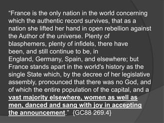 “France is the only nation in the world concerning
which the authentic record survives, that as a
nation she lifted her hand in open rebellion against
the Author of the universe. Plenty of
blasphemers, plenty of infidels, there have
been, and still continue to be, in
England, Germany, Spain, and elsewhere; but
France stands apart in the world's history as the
single State which, by the decree of her legislative
assembly, pronounced that there was no God, and
of which the entire population of the capital, and a
vast majority elsewhere, women as well as
men, danced and sang with joy in accepting
the announcement.” {GC88 269.4}
 