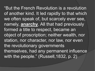 “But the French Revolution is a revolution
of another kind. It led rapidly to that which
we often speak of, but scarcely ever see,
namely, anarchy. All that had previously
formed a title to respect, became an
object of proscription; neither wealth, nor
station, nor character, nor law, nor even
the revolutionary governments
themselves, had any permanent influence
with the people.” (Russell,1832, p. 2)
 