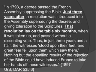 “In 1793, a decree passed the French
Assembly suppressing the Bible. Just three
years after, a resolution was introduced into
the Assembly superseding the decree, and
giving toleration to the Scriptures. That
resolution lay on the table six months, when
it was taken up, and passed without a
dissenting vote. Thus, in just three years and a
half, the witnesses „stood upon their feet, and
great fear fell upon them which saw them.‟
Nothing but the appalling results of the rejection
of the Bible could have induced France to take
her hands off these witnesses.” {1897
UrS, DAR 535.6}
 