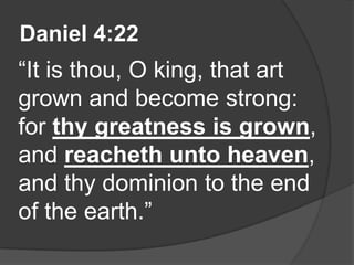 Daniel 4:22
“It is thou, O king, that art
grown and become strong:
for thy greatness is grown,
and reacheth unto heaven,
and thy dominion to the end
of the earth.”
 
