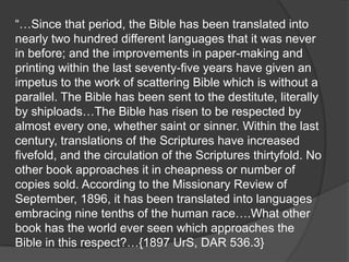 “…Since that period, the Bible has been translated into
nearly two hundred different languages that it was never
in before; and the improvements in paper-making and
printing within the last seventy-five years have given an
impetus to the work of scattering Bible which is without a
parallel. The Bible has been sent to the destitute, literally
by shiploads…The Bible has risen to be respected by
almost every one, whether saint or sinner. Within the last
century, translations of the Scriptures have increased
fivefold, and the circulation of the Scriptures thirtyfold. No
other book approaches it in cheapness or number of
copies sold. According to the Missionary Review of
September, 1896, it has been translated into languages
embracing nine tenths of the human race….What other
book has the world ever seen which approaches the
Bible in this respect?…{1897 UrS, DAR 536.3}
 
