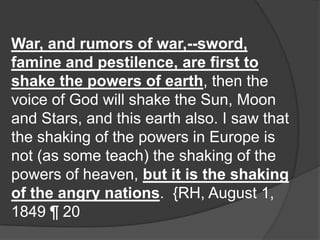 War, and rumors of war,--sword,
famine and pestilence, are first to
shake the powers of earth, then the
voice of God will shake the Sun, Moon
and Stars, and this earth also. I saw that
the shaking of the powers in Europe is
not (as some teach) the shaking of the
powers of heaven, but it is the shaking
of the angry nations. {RH, August 1,
1849 ¶ 20
 