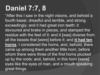 Daniel 7:7, 8
“After this I saw in the night visions, and behold a
fourth beast, dreadful and terrible, and strong
exceedingly; and it had great iron teeth: it
devoured and brake in pieces, and stamped the
residue with the feet of it: and it [was] diverse from
all the beasts that [were] before it; and it had ten
horns. I considered the horns, and, behold, there
came up among them another little horn, before
whom there were three of the first horns plucked
up by the roots: and, behold, in this horn [were]
eyes like the eyes of man, and a mouth speaking
great things.
 
