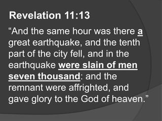 Revelation 11:13
“And the same hour was there a
great earthquake, and the tenth
part of the city fell, and in the
earthquake were slain of men
seven thousand: and the
remnant were affrighted, and
gave glory to the God of heaven.”
 