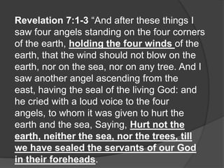 Revelation 7:1-3 “And after these things I
saw four angels standing on the four corners
of the earth, holding the four winds of the
earth, that the wind should not blow on the
earth, nor on the sea, nor on any tree. And I
saw another angel ascending from the
east, having the seal of the living God: and
he cried with a loud voice to the four
angels, to whom it was given to hurt the
earth and the sea, Saying, Hurt not the
earth, neither the sea, nor the trees, till
we have sealed the servants of our God
in their foreheads.
 