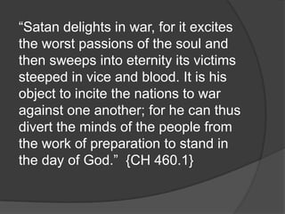 “Satan delights in war, for it excites
the worst passions of the soul and
then sweeps into eternity its victims
steeped in vice and blood. It is his
object to incite the nations to war
against one another; for he can thus
divert the minds of the people from
the work of preparation to stand in
the day of God.” {CH 460.1}
 