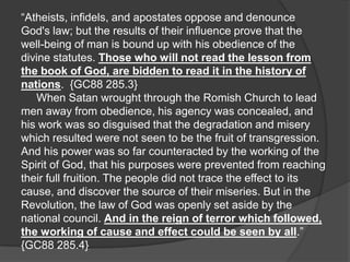 “Atheists, infidels, and apostates oppose and denounce
God's law; but the results of their influence prove that the
well-being of man is bound up with his obedience of the
divine statutes. Those who will not read the lesson from
the book of God, are bidden to read it in the history of
nations. {GC88 285.3}
   When Satan wrought through the Romish Church to lead
men away from obedience, his agency was concealed, and
his work was so disguised that the degradation and misery
which resulted were not seen to be the fruit of transgression.
And his power was so far counteracted by the working of the
Spirit of God, that his purposes were prevented from reaching
their full fruition. The people did not trace the effect to its
cause, and discover the source of their miseries. But in the
Revolution, the law of God was openly set aside by the
national council. And in the reign of terror which followed,
the working of cause and effect could be seen by all.”
{GC88 285.4}
 