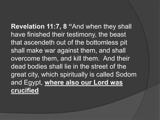 Revelation 11:7, 8 “And when they shall
have finished their testimony, the beast
that ascendeth out of the bottomless pit
shall make war against them, and shall
overcome them, and kill them. And their
dead bodies shall lie in the street of the
great city, which spiritually is called Sodom
and Egypt, where also our Lord was
crucified
 