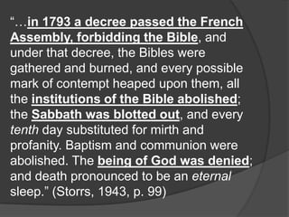 “…in 1793 a decree passed the French
Assembly, forbidding the Bible, and
under that decree, the Bibles were
gathered and burned, and every possible
mark of contempt heaped upon them, all
the institutions of the Bible abolished;
the Sabbath was blotted out, and every
tenth day substituted for mirth and
profanity. Baptism and communion were
abolished. The being of God was denied;
and death pronounced to be an eternal
sleep.” (Storrs, 1943, p. 99)
 