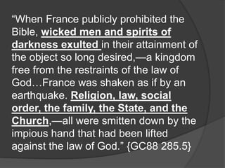 “When France publicly prohibited the
Bible, wicked men and spirits of
darkness exulted in their attainment of
the object so long desired,—a kingdom
free from the restraints of the law of
God…France was shaken as if by an
earthquake. Religion, law, social
order, the family, the State, and the
Church,—all were smitten down by the
impious hand that had been lifted
against the law of God.” {GC88 285.5}
 