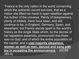 “France is the only nation in the world concerning
which the authentic record survives, that as a
nation she lifted her hand in open rebellion against
the Author of the universe. Plenty of blasphemers,
plenty of infidels, there have been, and still
continue to be, in England, Germany, Spain, and
elsewhere; but France stands apart in the world's
history as the single State which, by the decree of
her legislative assembly, pronounced that there
was no God, and of which the entire population of
the capital, and a vast majority elsewhere,
women as well as men, danced and sang with
joy in accepting the announcement.” {GC88
269.4}
 