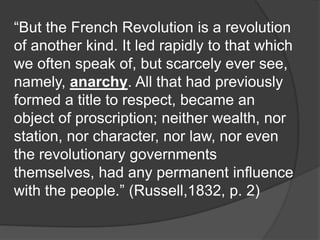 “But the French Revolution is a revolution
of another kind. It led rapidly to that which
we often speak of, but scarcely ever see,
namely, anarchy. All that had previously
formed a title to respect, became an
object of proscription; neither wealth, nor
station, nor character, nor law, nor even
the revolutionary governments
themselves, had any permanent influence
with the people.” (Russell,1832, p. 2)
 