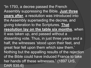 “In 1793, a decree passed the French
Assembly suppressing the Bible. Just three
years after, a resolution was introduced into
the Assembly superseding the decree, and
giving toleration to the Scriptures. That
resolution lay on the table six months, when
it was taken up, and passed without a
dissenting vote. Thus, in just three years and a
half, the witnesses ‘stood upon their feet, and
great fear fell upon them which saw them.’
Nothing but the appalling results of the rejection
of the Bible could have induced France to take
her hands off these witnesses.” {1897 UrS,
DAR 535.6}
 