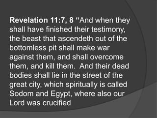 Revelation 11:7, 8 “And when they
shall have finished their testimony,
the beast that ascendeth out of the
bottomless pit shall make war
against them, and shall overcome
them, and kill them. And their dead
bodies shall lie in the street of the
great city, which spiritually is called
Sodom and Egypt, where also our
Lord was crucified
 
