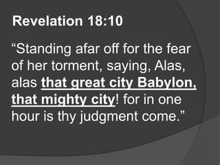 Revelation 18:10
“Standing afar off for the fear
of her torment, saying, Alas,
alas that great city Babylon,
that mighty city! for in one
hour is thy judgment come.”
 
