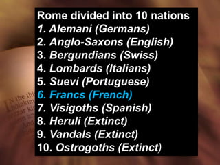 Rome divided into 10 nations
1. Alemani (Germans)
2. Anglo-Saxons (English)
3. Bergundians (Swiss)
4. Lombards (Italians)
5. Suevi (Portuguese)
6. Francs (French)
7. Visigoths (Spanish)
8. Heruli (Extinct)
9. Vandals (Extinct)
10. Ostrogoths (Extinct)
 